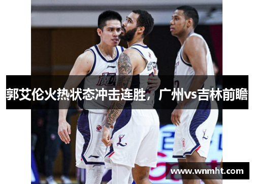 郭艾伦火热状态冲击连胜，广州vs吉林前瞻
