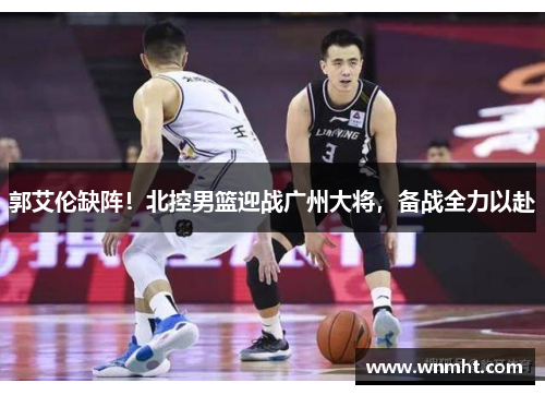 郭艾伦缺阵！北控男篮迎战广州大将，备战全力以赴